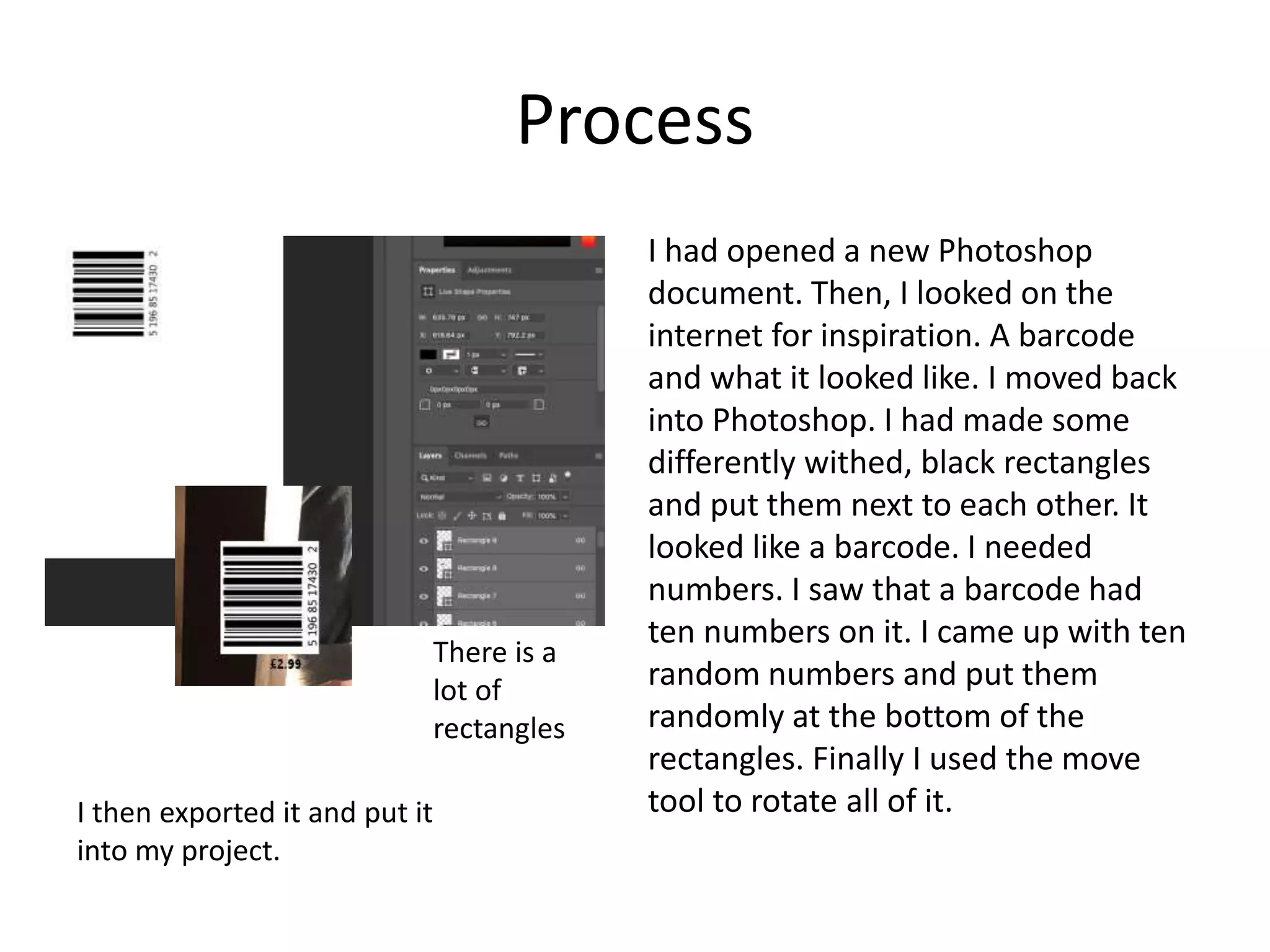 Process
I had opened a new Photoshop
document. Then, I looked on the
internet for inspiration. A barcode
and what it looked like. I moved back
into Photoshop. I had made some
differently withed, black rectangles
and put them next to each other. It
looked like a barcode. I needed
numbers. I saw that a barcode had
ten numbers on it. I came up with ten
random numbers and put them
randomly at the bottom of the
rectangles. Finally I used the move
tool to rotate all of it.I then exported it and put it
into my project.
There is a
lot of
rectangles
 