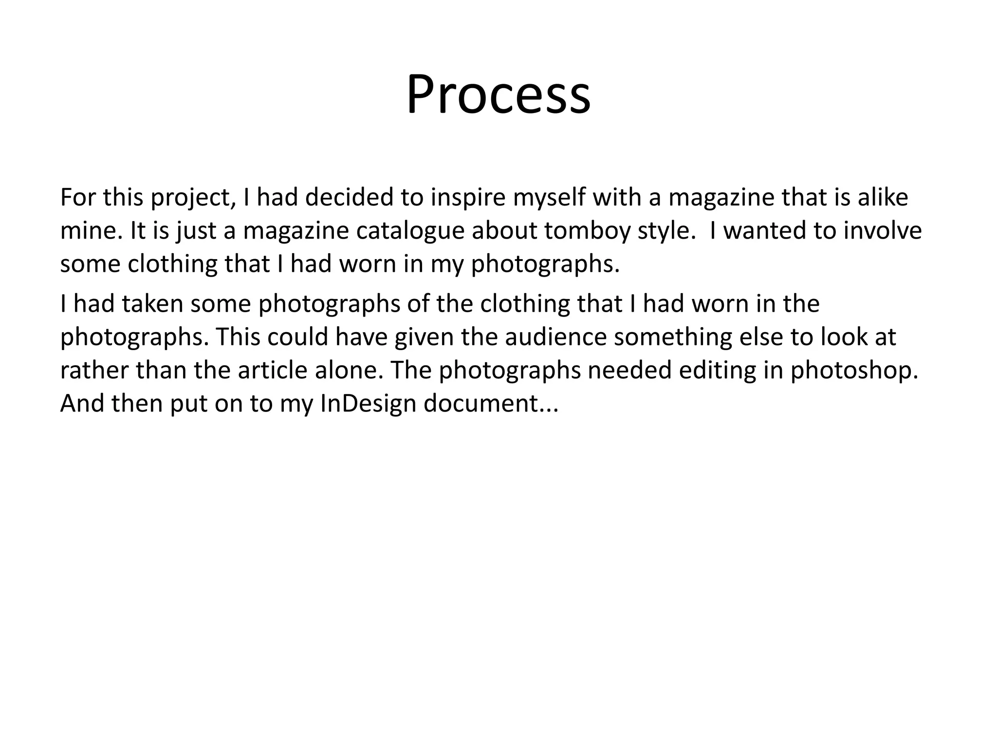 Process
For this project, I had decided to inspire myself with a magazine that is alike
mine. It is just a magazine catalogue about tomboy style. I wanted to involve
some clothing that I had worn in my photographs.
I had taken some photographs of the clothing that I had worn in the
photographs. This could have given the audience something else to look at
rather than the article alone. The photographs needed editing in photoshop.
And then put on to my InDesign document...
 