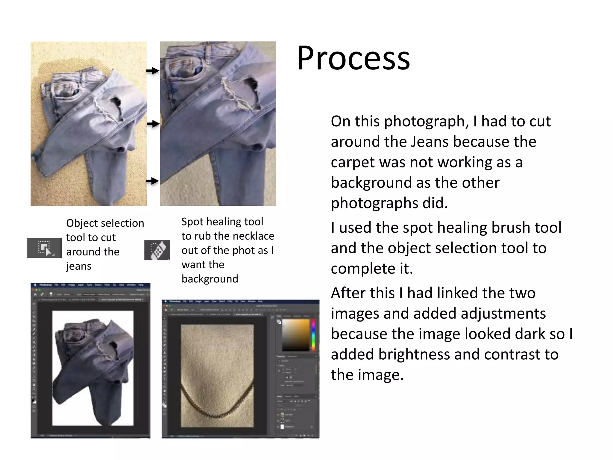 Process
On this photograph, I had to cut
around the Jeans because the
carpet was not working as a
background as the other
photographs did.
I used the spot healing brush tool
and the object selection tool to
complete it.
After this I had linked the two
images and added adjustments
because the image looked dark so I
added brightness and contrast to
the image.
Object selection
tool to cut
around the
jeans
Spot healing tool
to rub the necklace
out of the phot as I
want the
background
 