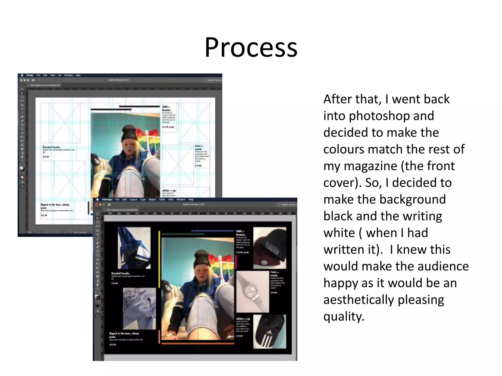 Process
After that, I went back
into photoshop and
decided to make the
colours match the rest of
my magazine (the front
cover). So, I decided to
make the background
black and the writing
white ( when I had
written it). I knew this
would make the audience
happy as it would be an
aesthetically pleasing
quality.
 