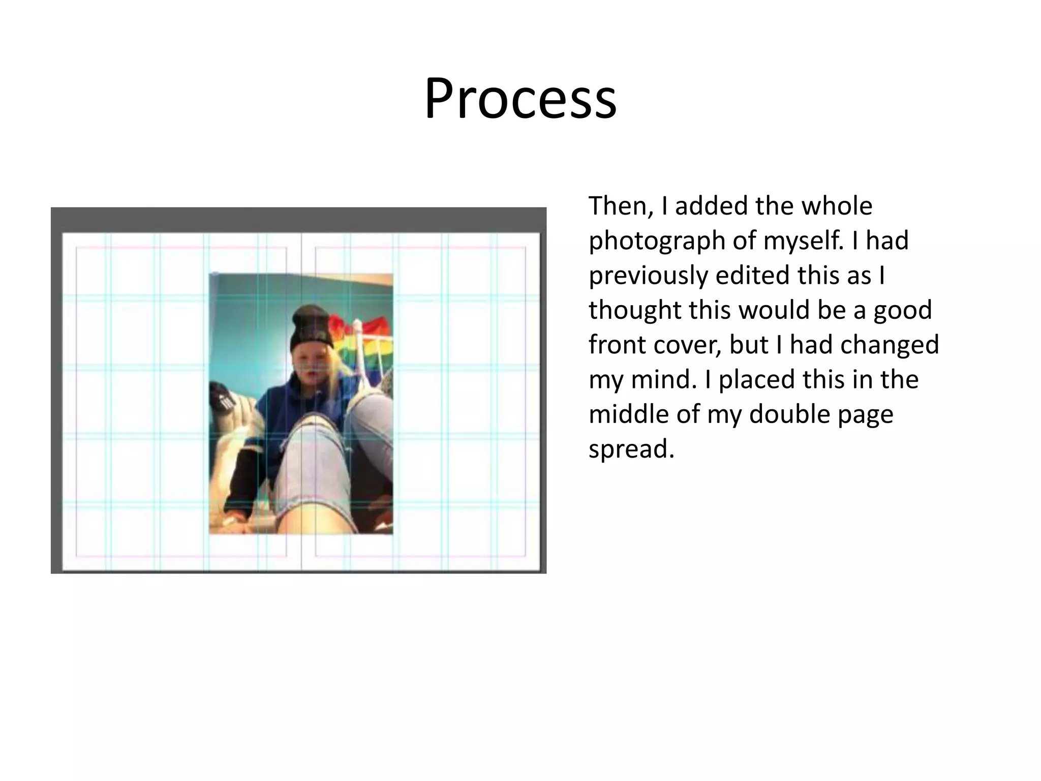 Process
Then, I added the whole
photograph of myself. I had
previously edited this as I
thought this would be a good
front cover, but I had changed
my mind. I placed this in the
middle of my double page
spread.
 