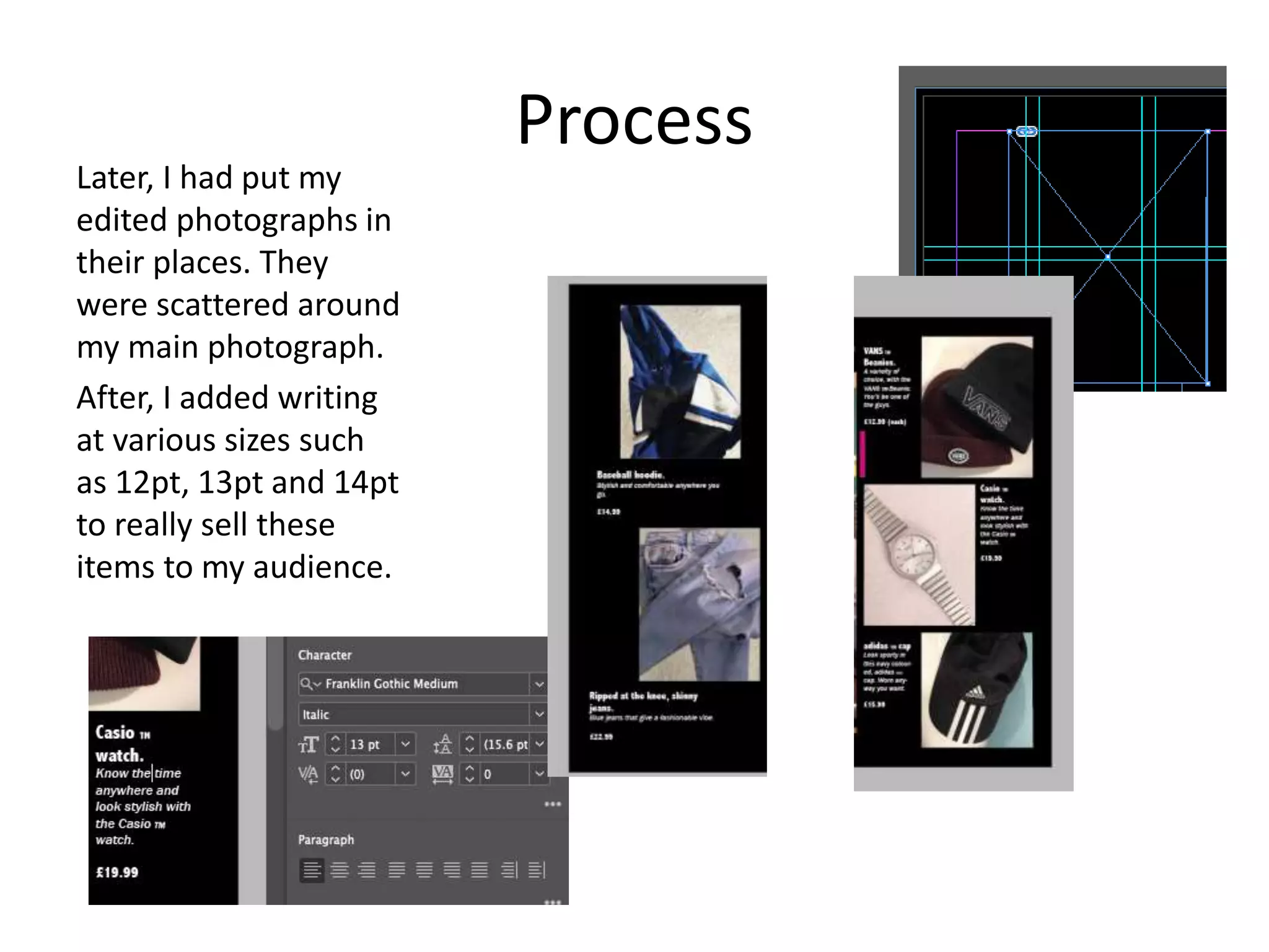 Process
Later, I had put my
edited photographs in
their places. They
were scattered around
my main photograph.
After, I added writing
at various sizes such
as 12pt, 13pt and 14pt
to really sell these
items to my audience.
 