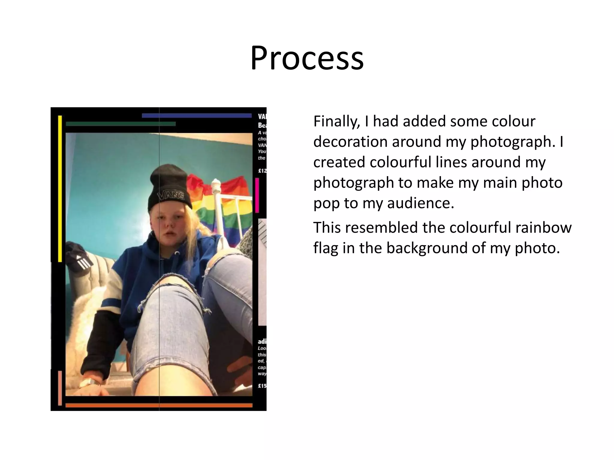 Process
Finally, I had added some colour
decoration around my photograph. I
created colourful lines around my
photograph to make my main photo
pop to my audience.
This resembled the colourful rainbow
flag in the background of my photo.
 
