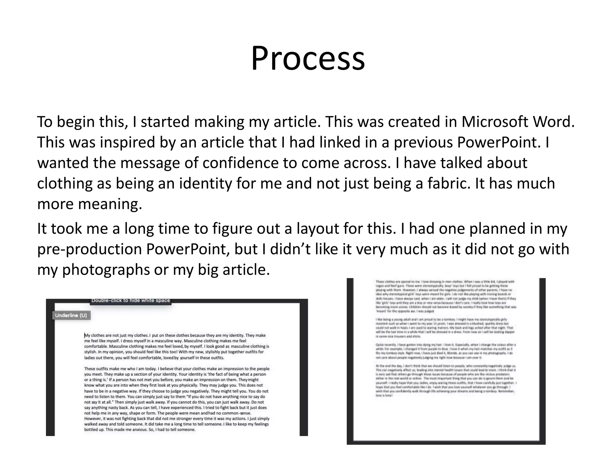 Process
To begin this, I started making my article. This was created in Microsoft Word.
This was inspired by an article that I had linked in a previous PowerPoint. I
wanted the message of confidence to come across. I have talked about
clothing as being an identity for me and not just being a fabric. It has much
more meaning.
It took me a long time to figure out a layout for this. I had one planned in my
pre-production PowerPoint, but I didn’t like it very much as it did not go with
my photographs or my big article.
 