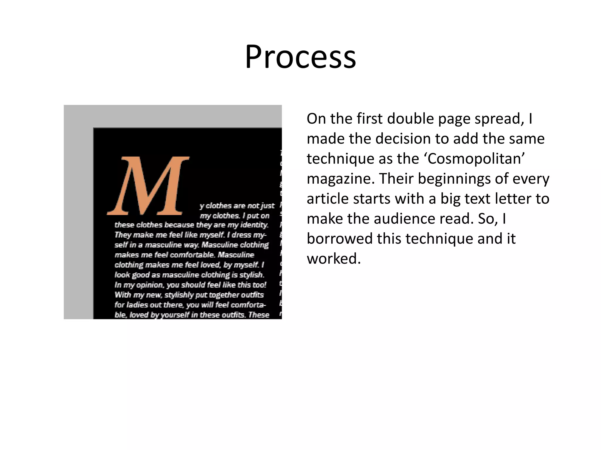 Process
On the first double page spread, I
made the decision to add the same
technique as the ‘Cosmopolitan’
magazine. Their beginnings of every
article starts with a big text letter to
make the audience read. So, I
borrowed this technique and it
worked.
 