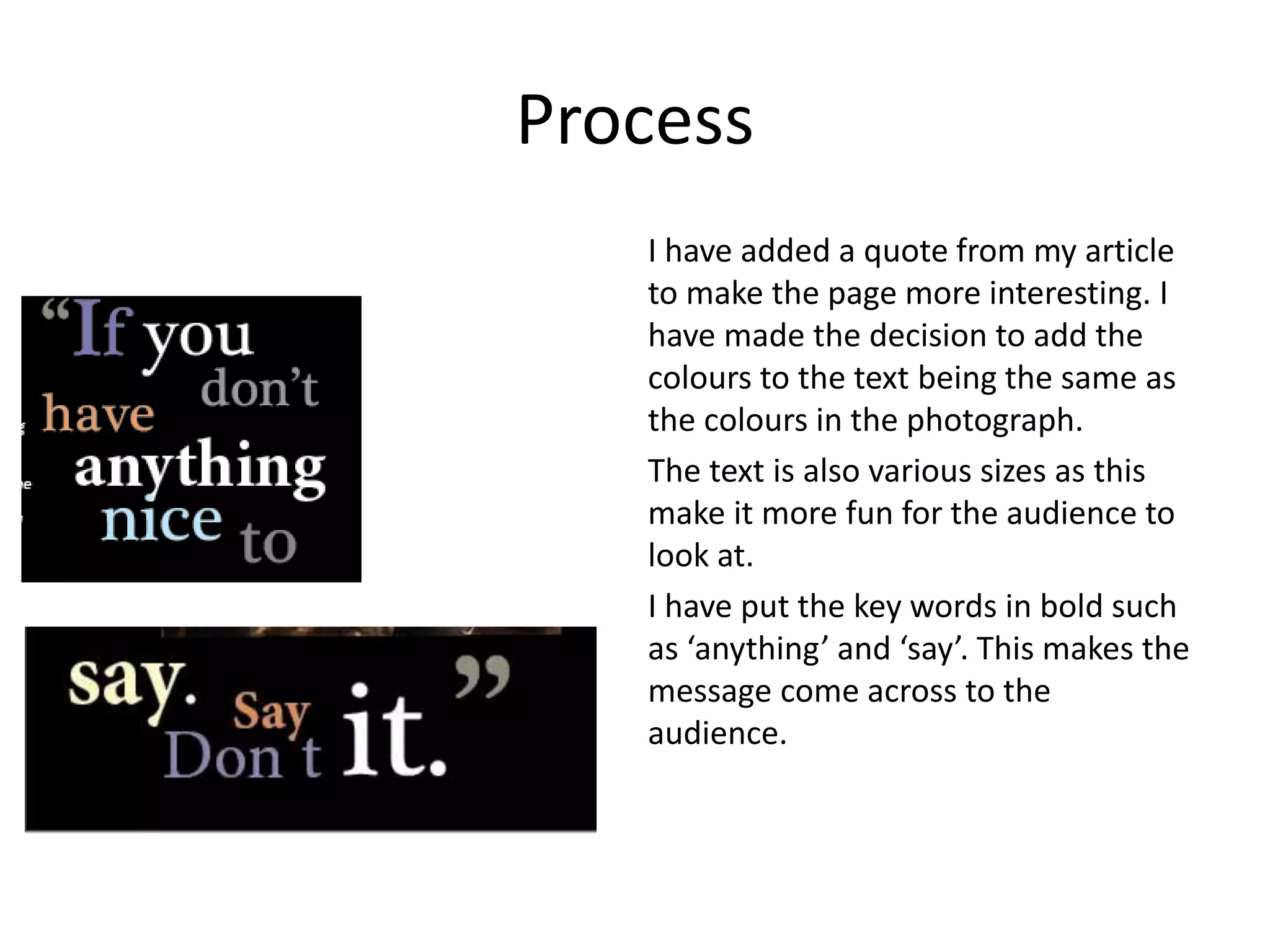 Process
I have added a quote from my article
to make the page more interesting. I
have made the decision to add the
colours to the text being the same as
the colours in the photograph.
The text is also various sizes as this
make it more fun for the audience to
look at.
I have put the key words in bold such
as ‘anything’ and ‘say’. This makes the
message come across to the
audience.
 