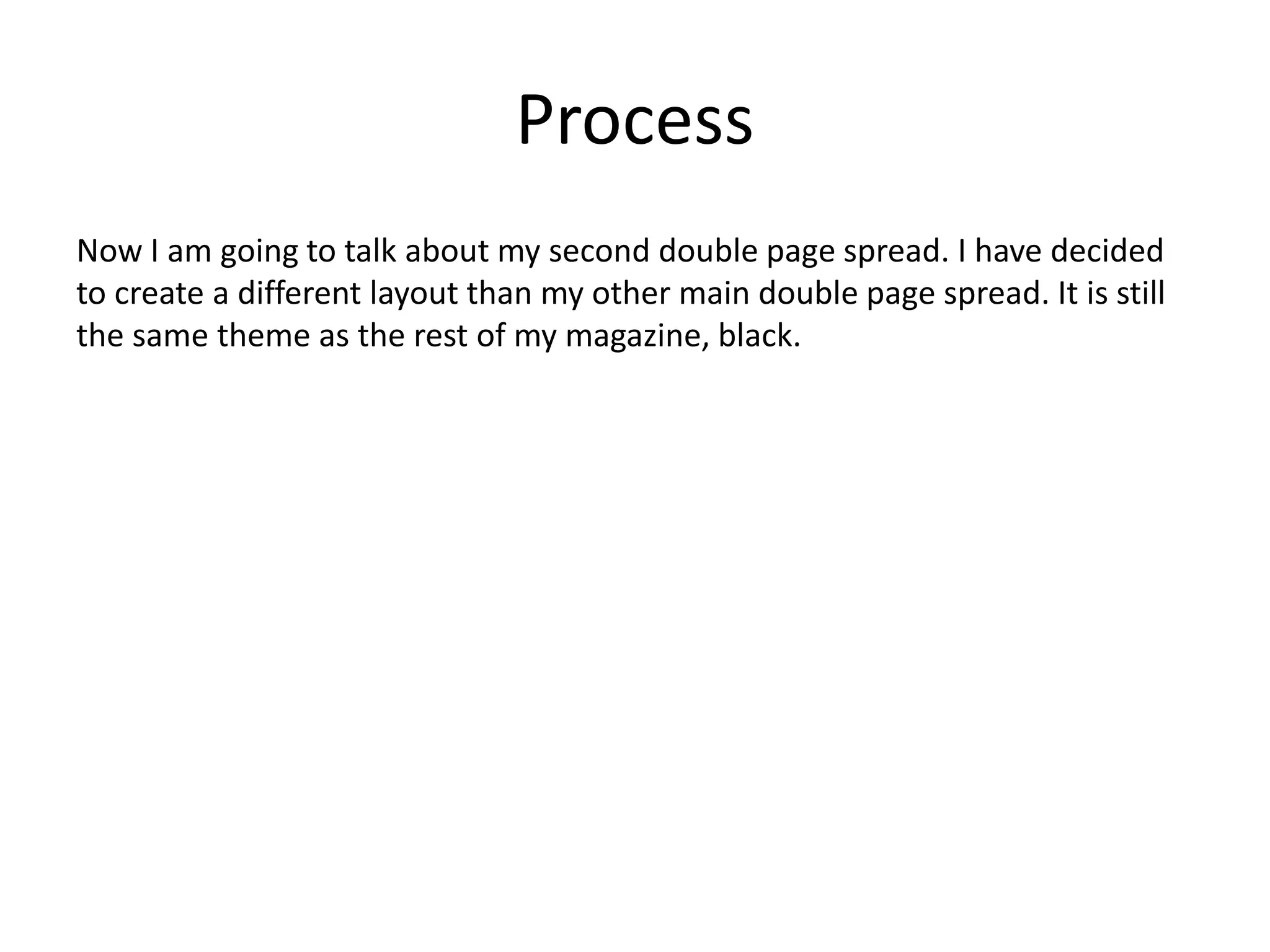 Process
Now I am going to talk about my second double page spread. I have decided
to create a different layout than my other main double page spread. It is still
the same theme as the rest of my magazine, black.
 