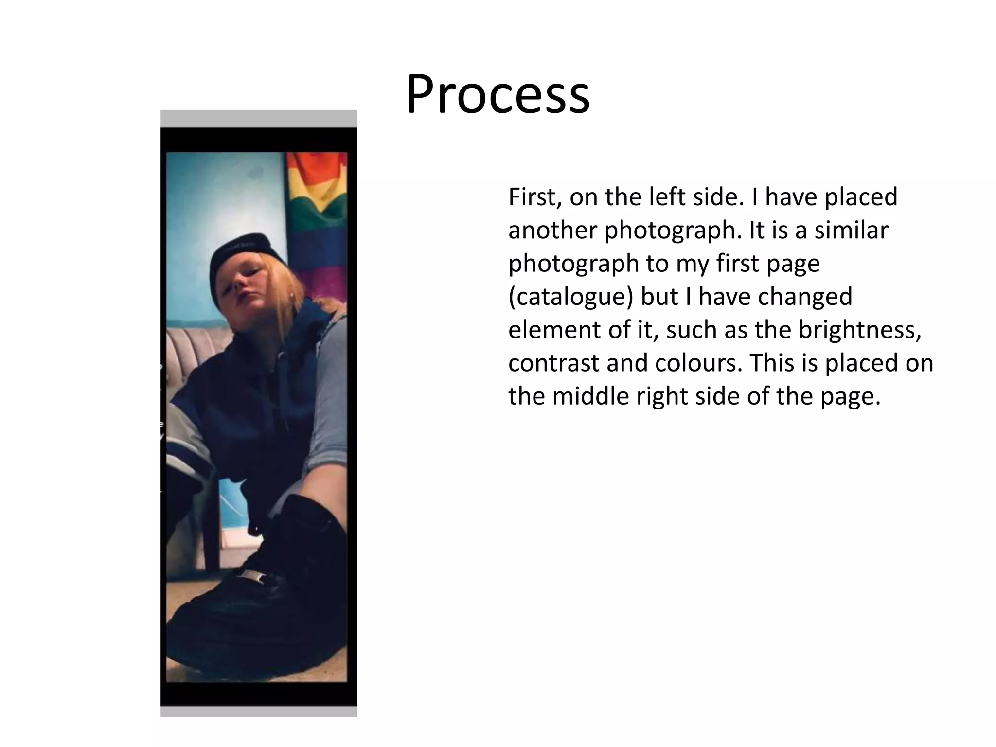 Process
First, on the left side. I have placed
another photograph. It is a similar
photograph to my first page
(catalogue) but I have changed
element of it, such as the brightness,
contrast and colours. This is placed on
the middle right side of the page.
 