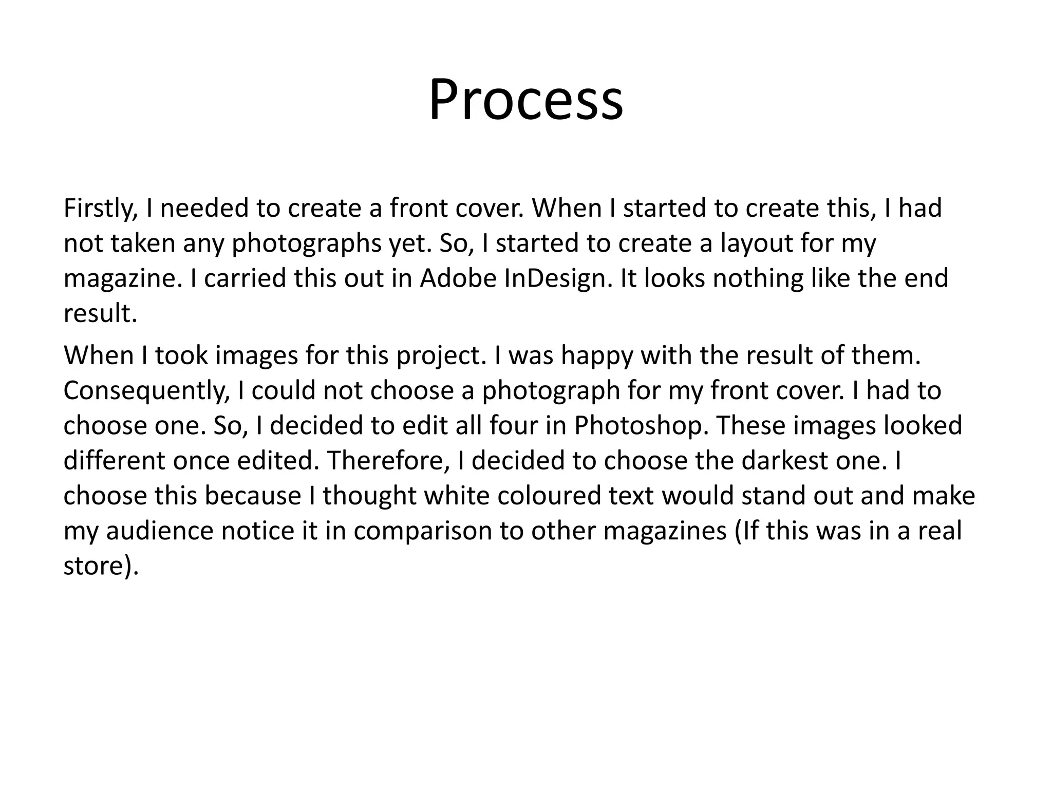 Process
Firstly, I needed to create a front cover. When I started to create this, I had
not taken any photographs yet. So, I started to create a layout for my
magazine. I carried this out in Adobe InDesign. It looks nothing like the end
result.
When I took images for this project. I was happy with the result of them.
Consequently, I could not choose a photograph for my front cover. I had to
choose one. So, I decided to edit all four in Photoshop. These images looked
different once edited. Therefore, I decided to choose the darkest one. I
choose this because I thought white coloured text would stand out and make
my audience notice it in comparison to other magazines (If this was in a real
store).
 