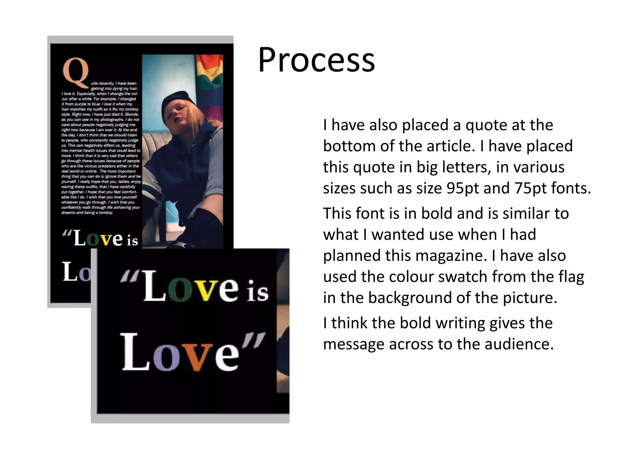 Process
I have also placed a quote at the
bottom of the article. I have placed
this quote in big letters, in various
sizes such as size 95pt and 75pt fonts.
This font is in bold and is similar to
what I wanted use when I had
planned this magazine. I have also
used the colour swatch from the flag
in the background of the picture.
I think the bold writing gives the
message across to the audience.
 