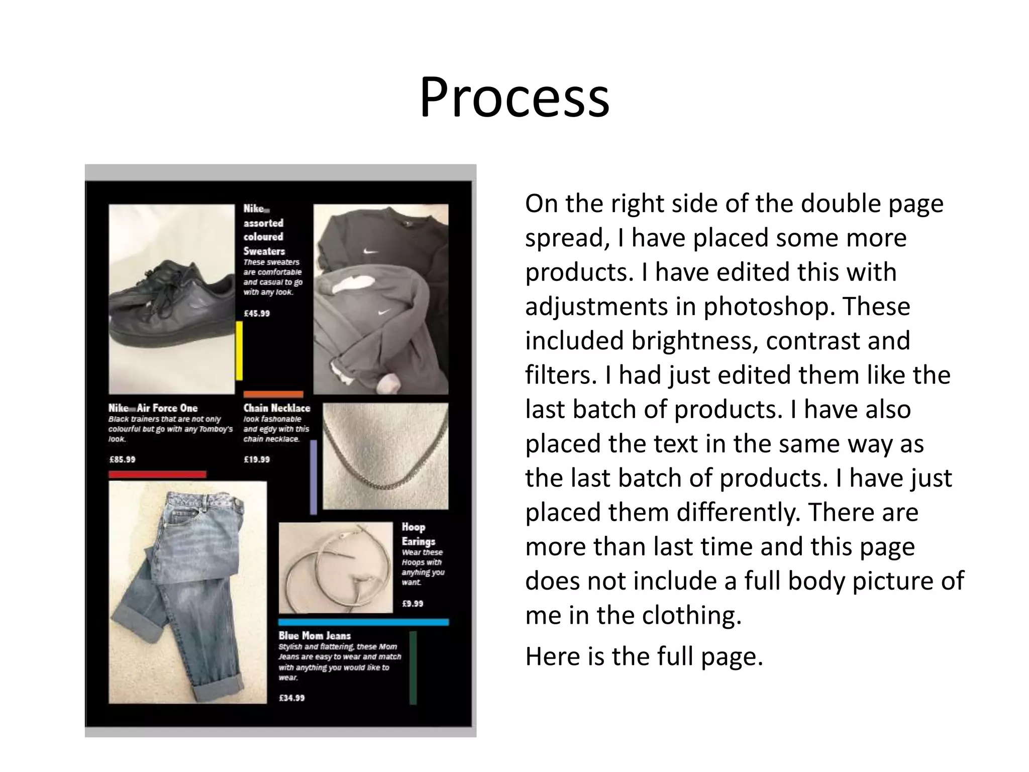 Process
On the right side of the double page
spread, I have placed some more
products. I have edited this with
adjustments in photoshop. These
included brightness, contrast and
filters. I had just edited them like the
last batch of products. I have also
placed the text in the same way as
the last batch of products. I have just
placed them differently. There are
more than last time and this page
does not include a full body picture of
me in the clothing.
Here is the full page.
 