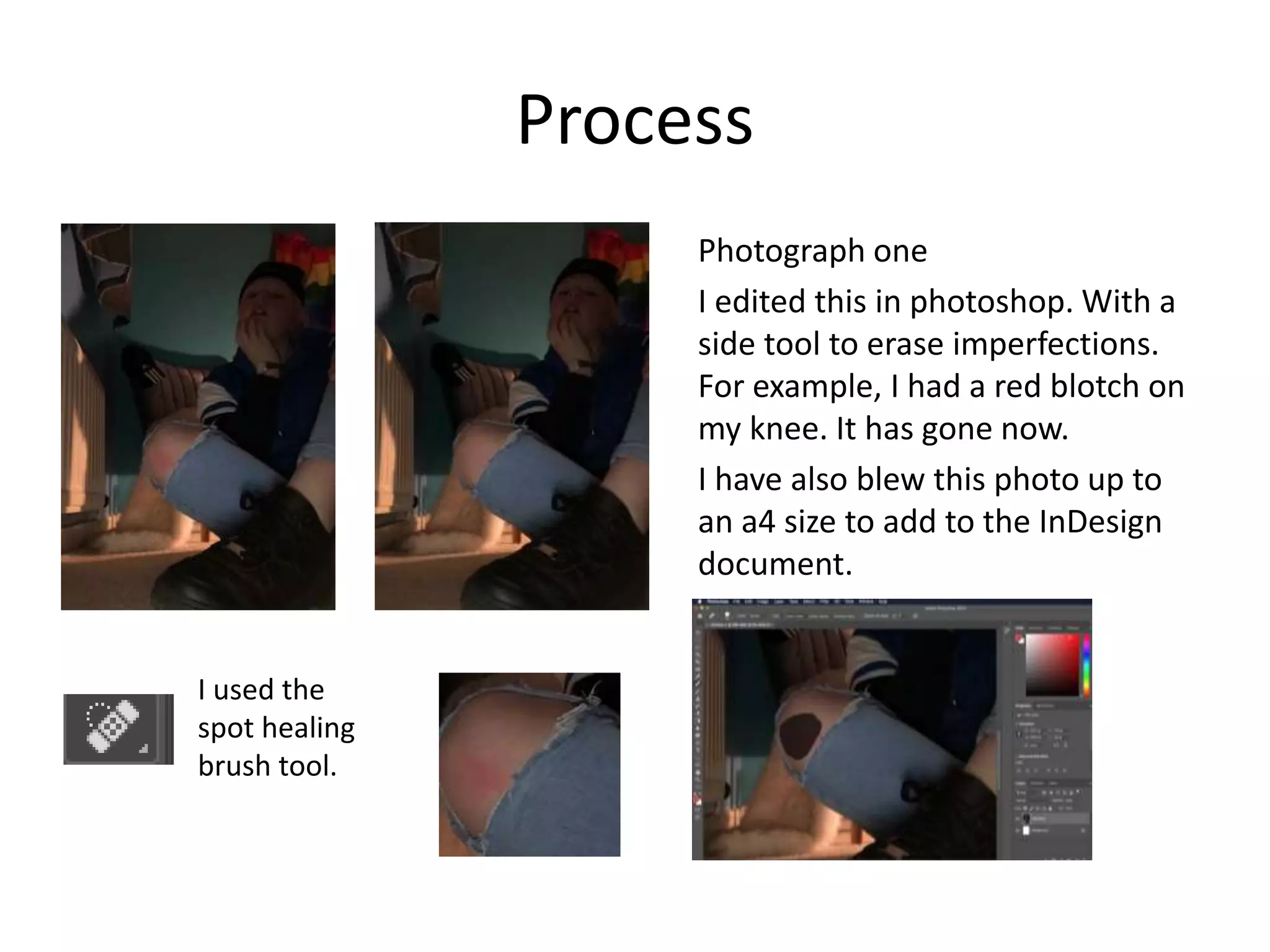 Process
Photograph one
I edited this in photoshop. With a
side tool to erase imperfections.
For example, I had a red blotch on
my knee. It has gone now.
I have also blew this photo up to
an a4 size to add to the InDesign
document.
I used the
spot healing
brush tool.
 