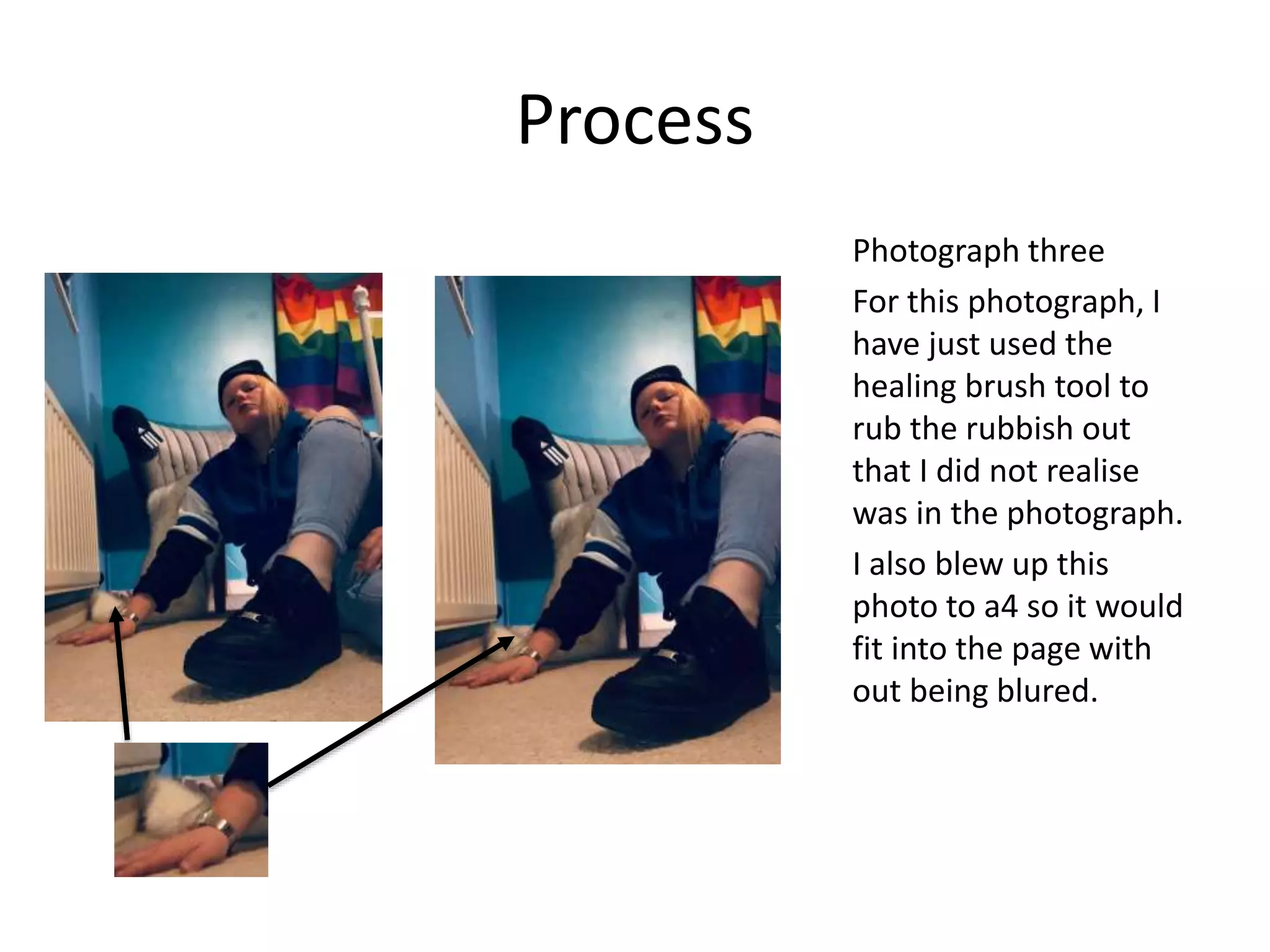 Process
Photograph three
For this photograph, I
have just used the
healing brush tool to
rub the rubbish out
that I did not realise
was in the photograph.
I also blew up this
photo to a4 so it would
fit into the page with
out being blured.
 