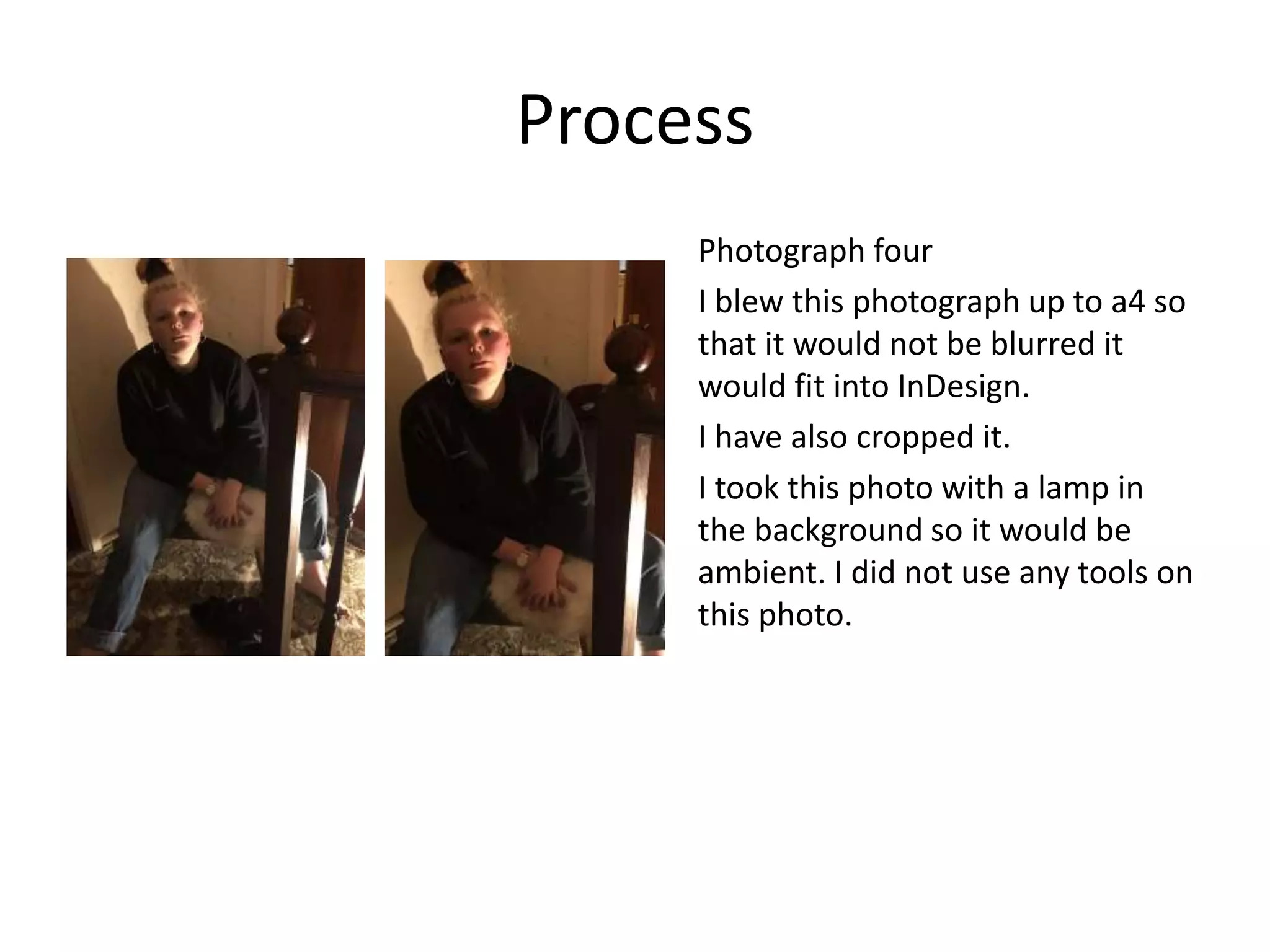 Process
Photograph four
I blew this photograph up to a4 so
that it would not be blurred it
would fit into InDesign.
I have also cropped it.
I took this photo with a lamp in
the background so it would be
ambient. I did not use any tools on
this photo.
 