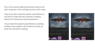This is the second setting that will be used for the
stick character in the animated section of the video.
I also have also made the speech asset flicker on
and off so it looks like the character is talking
without him having any facial expressions.
I have made the speech asset flicker by creating
multiple of the assets in the timeline to show up
when the character is talking.
 