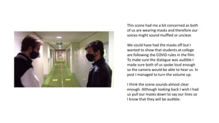 This scene had me a bit concerned as both
of us are wearing masks and therefore our
voices might sound muffled or unclear.
We could have had the masks off but I
wanted to show that students at college
are following the COVID rules in the film.
To make sure the dialogue was audible I
made sure both of us spoke loud enough
so the camera would be able to hear us. In
post I managed to turn the volume up.
I think the scene sounds almost clear
enough. Although looking back I wish I had
us pull our masks down to say our lines so
I know that they will be audible.
 