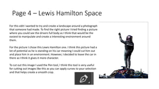 Page 4 – Lewis Hamilton Space
For this edit I wanted to try and create a landscape around a photograph
that someone had made. To find the right picture I tried finding a picture
where you could see the drivers full body as I think that would be the
easiest to manipulate and create a interesting environment around
them.
For the picture I chose this Lewis Hamilton one. I think this picture had a
lot of potential as he is standing on his car meaning I could cut him out
and place him in an environment. However, I decided to leave the car in
there as I think it gives it more character.
To cut out this image I used the Pen tool, I think this tool is very useful
for cutting out images like this as you can apply curves to your selection
and that helps create a smooth crop.
 