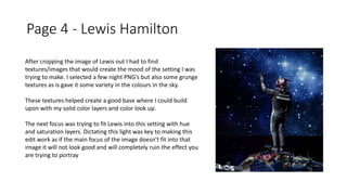 Page 4 - Lewis Hamilton
After cropping the image of Lewis out I had to find
textures/images that would create the mood of the setting I was
trying to make. I selected a few night PNG’s but also some grunge
textures as is gave it some variety in the colours in the sky.
These textures helped create a good base where I could build
upon with my solid color layers and color look up.
The next focus was trying to fit Lewis into this setting with hue
and saturation layers. Dictating this light was key to making this
edit work as if the main focus of the image doesn’t fit into that
image it will not look good and will completely ruin the effect you
are trying to portray
 