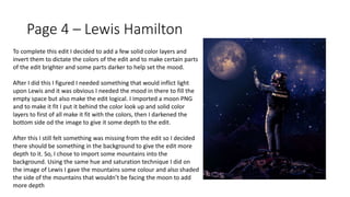 Page 4 – Lewis Hamilton
To complete this edit I decided to add a few solid color layers and
invert them to dictate the colors of the edit and to make certain parts
of the edit brighter and some parts darker to help set the mood.
After I did this I figured I needed something that would inflict light
upon Lewis and it was obvious I needed the mood in there to fill the
empty space but also make the edit logical. I imported a moon PNG
and to make it fit I put it behind the color look up and solid color
layers to first of all make it fit with the colors, then I darkened the
bottom side od the image to give it some depth to the edit.
After this I still felt something was missing from the edit so I decided
there should be something in the background to give the edit more
depth to it. So, I chose to import some mountains into the
background. Using the same hue and saturation technique I did on
the image of Lewis I gave the mountains some colour and also shaded
the side of the mountains that wouldn’t be facing the moon to add
more depth
 