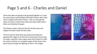 Page 5 and 6 - Charles and Daniel
These two edits are going to be grouped together as I used
the same layout and template with both of them with a few
minor changes with both of them. I will run through the
steps on how to create these edits and make slides where
there are individual changes.
The Charles Leclerc edit was the first of these two and
helped me build a base for both edits.
The first step for both edits was obviously finding the
appropriate images to fit into the environment I was trying
to create, I wanted a retro vapor wave kind of feel to it with
the colors and floor so I needed images of the drivers that
were easy to change the lighting on them. The images
 