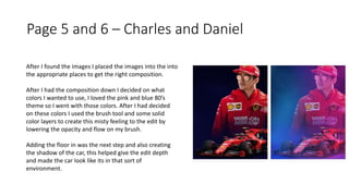 Page 5 and 6 – Charles and Daniel
After I found the images I placed the images into the into
the appropriate places to get the right composition.
After I had the composition down I decided on what
colors I wanted to use, I loved the pink and blue 80’s
theme so I went with those colors. After I had decided
on these colors I used the brush tool and some solid
color layers to create this misty feeling to the edit by
lowering the opacity and flow on my brush.
Adding the floor in was the next step and also creating
the shadow of the car, this helped give the edit depth
and made the car look like its in that sort of
environment.
 