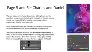 Page 5 and 6 – Charles and Daniel
The next step was the hue and saturation lighting layers and the
color look up layers to really help with the depth of the edit to make
the car and image of Charles look like they are part of the
environment that I'm putting them in.
I also added this broken light texture to create a bit of disruption
within the edit and I think it adds some nice subtle features.
These two features are mainly to add depth to the edit and help it
come to life. However, after this I didn’t want to just put normal text
next to the driver as I think there is a lot of empty space next to
them so I decided to try and make the text a big part of the edit
 