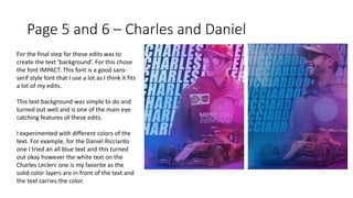 Page 5 and 6 – Charles and Daniel
For the final step for these edits was to
create the text ‘background’. For this chose
the font IMPACT. This font is a good sans-
serif style font that I use a lot as I think it fits
a lot of my edits.
This text background was simple to do and
turned out well and is one of the main eye
catching features of these edits.
I experimented with different colors of the
text. For example, for the Daniel Ricciardo
one I tried an all blue text and this turned
out okay however the white text on the
Charles Leclerc one is my favorite as the
solid color layers are in front of the text and
the text carries the color.
 