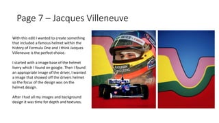 Page 7 – Jacques Villeneuve
With this edit I wanted to create something
that included a famous helmet within the
history of Formula One and I think Jacques
Villeneuve is the perfect choice.
I started with a image base of the helmet
livery which I found on google. Then I found
an appropriate image of the driver, I wanted
a image that showed off the drivers helmet
so the focus of the design was on the
helmet design.
After I had all my images and background
design it was time for depth and textures.
 