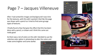Page 7 – Jacques Villeneuve
After I had sorted the images and background it was time
for the textures, with this edit I wanted it feel like the page
was drawn with a pencil so I tried to find some grunge
types of textures.
I finally found a few that give the effect that this has been
done with a pencil, or drawn and I think this came out
really good
As there was a lot of colors on this edit I decided to use the
selective color option in photoshop to alter the colors and
make some brighter and some darker.
 