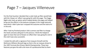 Page 7 – Jacques Villeneuve
For the final touches I decided that a color look up filter would help
with the ‘drawn on’ effect I was going for with this page. The Foggy
Night color look up option which helped darken the page and helped
bring out the effects in the textures and gave it this rough textured
look which I didn’t plan but I enjoyed the outcome and the look of it
in the end.
After I had my finished product I did a camera raw filter to change
the levels and also add grain to the picture, I think this helped it
again to have that sort of drawn on effect that I was going for and in
the end it was very successful.
I ended the edit with a signature from Jacques himself and the
Rothmans Williams Renault logo as that is the car Jacques drove to
the 1997 Formula One Drivers World Championship. These two
features just give the edit a bit more of a professional feel to them
 