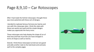 Page 8,9,10 – Car Rotoscopes
After I had made the helmet rotoscopes I thought there
was more potential with these sort of designs.
I decided to replicate famous formula one liveries and
cars with this rotoscope style, I think this style with
these cars works very well and the simple designs
makes you appreciate the livery more.
These rotoscopes also help display the shape of car of
that time and how much the cars have changed in
terms of shape as well as liveries.
Overall, I think these rotoscopes turned out very good
and adds another style to the look book and contrasts
well to the complex pages
 