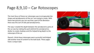 Page 8,9,10 – Car Rotoscopes
The main focus of these car rotoscopes was to encapsulate the
shape and aerodynamics of the car I am trying to create. With
these two pictures you can see that a part of the Benetton
there was this sort of side pod aerodynamics.
The way I created the depth between the aerodynamic parts of
the car was by making the parts behind the aerodynamics
darker to create shadows and this helped bring depth to the
rotoscope of the car
Overall, I think these rotoscopes were successful and helped
add another level of content to the look book. These pages
have a unique style.
 