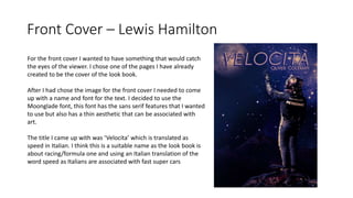 Front Cover – Lewis Hamilton
For the front cover I wanted to have something that would catch
the eyes of the viewer. I chose one of the pages I have already
created to be the cover of the look book.
After I had chose the image for the front cover I needed to come
up with a name and font for the text. I decided to use the
Moonglade font, this font has the sans serif features that I wanted
to use but also has a thin aesthetic that can be associated with
art.
The title I came up with was ‘Velocita’ which is translated as
speed in Italian. I think this is a suitable name as the look book is
about racing/formula one and using an Italian translation of the
word speed as Italians are associated with fast super cars
 
