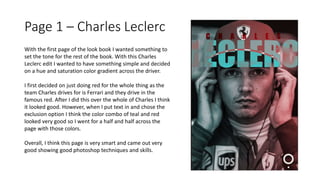 Page 1 – Charles Leclerc
With the first page of the look book I wanted something to
set the tone for the rest of the book. With this Charles
Leclerc edit I wanted to have something simple and decided
on a hue and saturation color gradient across the driver.
I first decided on just doing red for the whole thing as the
team Charles drives for is Ferrari and they drive in the
famous red. After I did this over the whole of Charles I think
it looked good. However, when I put text in and chose the
exclusion option I think the color combo of teal and red
looked very good so I went for a half and half across the
page with those colors.
Overall, I think this page is very smart and came out very
good showing good photoshop techniques and skills.
 
