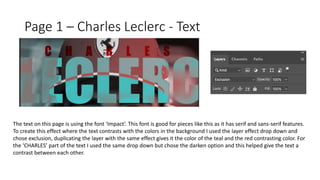 Page 1 – Charles Leclerc - Text
The text on this page is using the font ‘Impact’. This font is good for pieces like this as it has serif and sans-serif features.
To create this effect where the text contrasts with the colors in the background I used the layer effect drop down and
chose exclusion, duplicating the layer with the same effect gives it the color of the teal and the red contrasting color. For
the ‘CHARLES’ part of the text I used the same drop down but chose the darken option and this helped give the text a
contrast between each other.
 