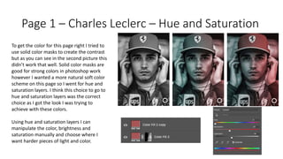 Page 1 – Charles Leclerc – Hue and Saturation
To get the color for this page right I tried to
use solid color masks to create the contrast
but as you can see in the second picture this
didn’t work that well. Solid color masks are
good for strong colors in photoshop work
however I wanted a more natural soft color
scheme on this page so I went for hue and
saturation layers. I think this choice to go to
hue and saturation layers was the correct
choice as I got the look I was trying to
achieve with these colors.
Using hue and saturation layers I can
manipulate the color, brightness and
saturation manually and choose where I
want harder pieces of light and color.
 