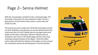 Page 2– Senna Helmet
With the second page I wanted it to be a rotoscope page. The
first thing I chose was this senna helmet to make. I found a
good picture of the helmet online where I could mask and
create my own.
The process was very simple and I think the final project turned
out well. Originally I was going to cut out the whole helmet and
mask every part of it but I looked back at my experiments and
looked at the other rotoscopes I did and I liked the idea of
having the main color as the whole page and then the actual
rotoscope being the details of the object. I think this effect
works really well with this helmet as this yellow is iconic around
the motorsport world and will look great in the final product.
 
