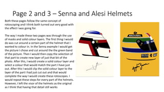 Page 2 and 3 – Senna and Alesi Helmets
Both these pages follow the same concept of
rotoscoping and I think both turned out very good with
the effect I was going for.
The way I made these two pages was through the use
of masks and solid colour layers. The first thing I would
do was cut around a certain part of the helmet that I
wanted to colour in. In the Senna example I would get
the picture I chose and cut around the the green band
of the picture. Then I would then copy the selection of
that part to create new layer of just that bit of the
photo. After this, I would create a solid colour layer and
select a colour that would match the part I have just
out. After this I would clip the solid colour layer to the
layer of the part I had just cut out and that would
complete the way I would create these rotoscopes. I
would repeat these steps for every part of the helmets.
However, I left the visor of the helmets as the original
as I think that having that detail still works
 