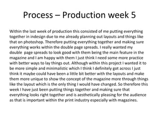 Process – Production week 5
Within the last week of production this consisted of me putting everything
together in indesign due to me already planning out layouts and things like
that on photoshop. Therefore putting everything together and making sure
everything works within the double page spreads. I really wanted my
double page spreads to look good with them being the main feature in the
magazine and I am happy with them I just think I need some more practice
with better ways to lay things out. Although within this project I wanted it to
be more simple and minimalistic which I think I definitely got across I just
think it maybe could have been a little bit better with the layouts and make
them more unique to show the concept of the magazine more through things
like the layout which is the only thing I would have changed. So therefore this
week I have just been putting things together and making sure that
everything looks right together and is aesthetically pleasing for the audience
as that is important within the print industry especially with magazines.
 