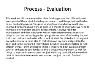 Process - Evaluation
This week we did some evaluation after finishing production. We evaluated
every point of the project. Including our research and things that had lead up
to our production weeks. This gave us a big look into what we could have
improved throughout our work ad gives us a chance to know what we need to
improve on for our next projects because there is always room for
improvement and then next week we can make improvements to certain
things so that we can really get the right grade we need after looking back on
it all. I am really excited to be able to look at what I’ve picked out throughout
my evaluation week to be able to really improve my work and get it to the
point and to the standard it really should be when im not attempting to rush
through things. I think evaluating things is important. Both evaluating them
yourself and getting peer feedback, this is because its important to look for
things to improve in every aspect not just within my production hence why I
think its important to evaluate every aspect not just the main finished
product
 