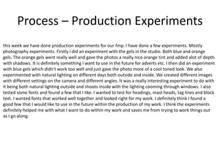 Process – Production Experiments
this week we have done production experiments for our fmp. I have done a few experiments. Mostly
photography experiments. Firstly i did an experiment with the gels in the studio. Both blue and orange
gels. The orange gels went really well and gave the photos a really nice orange tint and added alot of depth
with shadows. It is definitely something i want to use in the future for adverts etc. I then did an experiment
with blue gels which didn't work too well and just gave the photo more of a cool toned look. We also
experimented with natural lighting on different days both outside and inside. We created different images
with different settings on the camera and different angles. It was a really interesting experiment to do with
it being both natural lighting outside and shoots inside with the lighting cooming through windows. I also
tested some fonts and found a few that I like. I wanted to test for headings, mast heads, tag lines and block
text. I wanted fonts that worked well together and looked right for my work. I definitely think I found a
good few that I would like to use in the future within the production of my work. I think the experiments
definitely helped me with what I want to do within my work and saves me from trying to work things out
as I go along.
 