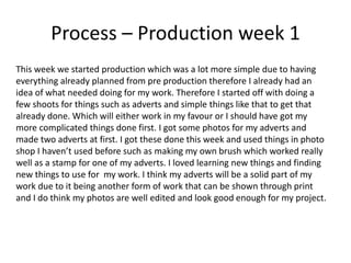 Process – Production week 1
This week we started production which was a lot more simple due to having
everything already planned from pre production therefore I already had an
idea of what needed doing for my work. Therefore I started off with doing a
few shoots for things such as adverts and simple things like that to get that
already done. Which will either work in my favour or I should have got my
more complicated things done first. I got some photos for my adverts and
made two adverts at first. I got these done this week and used things in photo
shop I haven’t used before such as making my own brush which worked really
well as a stamp for one of my adverts. I loved learning new things and finding
new things to use for my work. I think my adverts will be a solid part of my
work due to it being another form of work that can be shown through print
and I do think my photos are well edited and look good enough for my project.
 