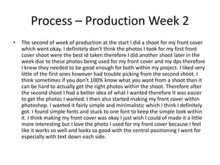 Process – Production Week 2
• The second of week of production at the start I did a shoot for my front cover
which went okay. I definitely don’t think the photos I took for my first front
cover shoot were the best id taken therefore I did another shoot later in the
week due to these photos being used for my front cover and my dps therefore
I knew they needed to be good enough for both within my project. I liked very
little of the first ones however had trouble picking from the second shoot. I
think sometimes if you don’t 100% know what you want from a shoot then it
can be hard to actually get the right photos within the shoot. Therefore after
the second shoot I had a better idea of what I wanted therefore It was easier
to get the photos I wanted. I then also started making my front cover within
photoshop. I wanted it fairly simple and minimalistic which I think I definitely
got. I found simple fonts and stuck to one font to keep the simple look within
it. I think making my front cover was okay I just wish I could of made it a little
more interesting but I love the photo I used for my front cover because I feel
like it works so well and looks so good with the central positioning I went for
especially with text down each side.
 
