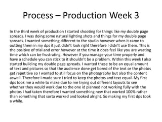 Process – Production Week 3
In the third week of production I started shooting for things like my double page
spreads. I was doing some natural lighting shots and things for my double page
spreads. I wanted something different to the studio however when it came to
outting them in my dps it just didn’t look right therefore I didn’t use them. This is
the positive of trial and error however at the time it does feel like you are wasting
time which can be frustrating. However if you manage your time properly and
have a schedule you can stick to it shouldn’t be a problem. Within this week I also
started building my double page spreads. I wanted these to be an equal amount
of text and pictures so that the audience done get bored of the text or the photos
get repetitive so I wanted to still focus on the photography but also the content
aswell. Therefore I made sure I tried to keep the photos and text equal. My first
dps took me a while to make due to me trying out different layouts to see
whether they would work due to the one id planned not working fully with the
photos I had taken therefore I wanted something new that worked 100% rather
than something that sorta worked and looked alright. So making my first dps took
a while.
 