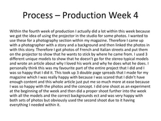 Process – Production Week 4
Within the fourth week of production I actually did a lot within this week because
we got the idea of using the projector in the studio for some photos. I wanted to
use these for a photography section within my magazine. Therefore I came up
with a photographer with a story and a background and then linked the photos in
with this story. Therefore I got photos of French and Italian streets and put them
on the projector to show that he wants to stick by where he came from. I used 3
different unique models to show that he doesn’t go for the stereo typical models
and wrote an article about why I loved his work and why he does what he does. I
personally think this was my favourite part of the entire project that I did and I
was so happy that I did it. This took up 3 double page spreads that I made for my
magazine which I was really happy with because I was scared that I didn’t have
enough content and this whole article just put me so much more at ease because
I was so happy with the photos and the concept. I did one shoot as an experiment
at the beginning of the week and then did a proper shoot further into the week
with all the models and the correct backgrounds ect and was very happy with
both sets of photos but obviously used the second shoot due to it having
everything I needed within it.
 