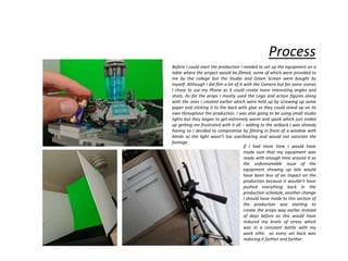 Process
Before I could start the production I needed to set up the equipment on a
table where the project would be filmed, some of which were provided to
me by the college but the Studio and Green Screen were bought by
myself. Although I did film a lot of it with the Camera but for some scenes
I chose to use my Phone as it could create more interesting angles and
shots. As for the props I mostly used the Lego and action figures along
with the ones I created earlier which were held up by screwing up some
paper and sticking it to the back with glue so they could stand up on its
own throughout the production. I was also going to be using small studio
lights but they began to get extremely warm and spark which just ended
up getting me frustrated with it all – adding to the setback I was already
having so I decided to compromise by filming in front of a window with
blinds so the light wasn’t too overbearing and would not saturate the
footage.
If I had more time I would have
made sure that my equipment was
ready with enough time around it so
the unforeseeable issue of the
equipment showing up late would
have been less of an impact on the
production because it wouldn’t have
pushed everything back in the
production schedule, another change
I should have made to this section of
the production was starting to
create the props way earlier instead
of days before as this would have
reduced my levels of stress which
was in a constant battle with my
work ethic as every set back was
reducing it further and further.
 