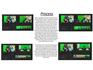 Process
After I had taken the shots needed to form
the Stop Motion Project, I needed to transfer
the footage onto he computer and into
Adobe Premiere Pro. I then went scene by
scene and placed them onto the timeline
before slowing each image down to 0.25
seconds which gave them more fluidity as
previously the images had ran for far too
long. The next addition to this segment of the
production was creating the effect of the
LEGO TARDIS coming in and out of existence
before landing which entailed overlapping
the images (One with and one without the
TARDIS) implementing a cross fade transition
between them to give the illusion of the
classic effect from the show.
If I had more time I would have gone back
and made the scenes where the TARDIS
appears and disappears and make them
practically identical so the jump between
frames would not be as apparent as it is now.
However, regardless of it not looking quite
right I think the effect has come out as close
to what I envisioned as was possible with
what I had.
 