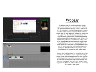 Process
As I wanted to do the rest of my editing at home I
exported the video file from Adobe Premiere which had
the already established edits and scenes in order as an
MP4 file and placed it into the editing software I chose to
use which in this case was Sony Vegas Pro 14 as it is the
editor I have the most experience in due to the editing I do
in my free time. Once the footage was in Vegas Pro I
again decided to edit the speed as the scenes still went
past far too quickly for comfortable viewing. Whilst in the
VEGAS editing software I noticed that the ending section
of the sequence was over even quicker so had to reduce
the playback speed even more by around 25% as the
viewer would find it difficult to actually see what is going
on in the scenes presented. Unfortunately slowing the
footage by 25% affected the visual quality as it was
noticeable that the footage had been slowed down.
However I feel as if the issue of the footage being too fast
is rooted in the fact that it wasn’t very smooth to begin
with as I never took multiple photos of the same scene as I
admittedly wanted to get it done as soon as possible due
to how close I was becoming to be to the deadline, had I
had more time I would have been more willing to take a
larger amount of pictures and smooth out the movements
so it wouldn’t be as jumpy.
 