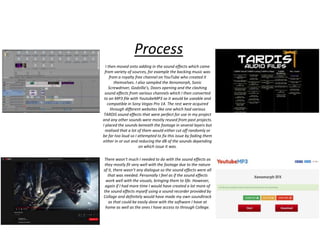 Process
I then moved onto adding in the sound effects which came
from variety of sources, for example the backing music was
from a royalty free channel on YouTube who created it
themselves. I also sampled the Xenomorph, Sonic
Screwdriver, Godzilla’s, Doors opening and the clashing
sound effects from various channels which I then converted
to an MP3 file with YoutubeMP3 so it would be useable and
compatible in Sony Vegas Pro 14. The rest were acquired
through different websites like one which had various
TARDIS sound effects that were perfect for use in my project
and any other sounds were mostly reused from past projects.
I placed the sounds beneath the footage in several layers but
realised that a lot of them would either cut off randomly or
be far too loud so I attempted to fix this issue by fading them
either in or out and reducing the dB of the sounds depending
on which issue it was.
There wasn’t much I needed to do with the sound effects as
they mostly fit very well with the footage due to the nature
of it, there wasn’t any dialogue so the sound effects were all
that was needed. Personally I feel as if the sound effects
work well with the visuals, bringing them to life. However,
again if I had more time I would have created a lot more of
the sound effects myself using a sound recorder provided by
Collage and definitely would have made my own soundtrack
as that could be easily done with the software I have at
home as well as the ones I have access to through College.
 