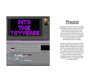 Process
Finalising the production, I went into Adobe
Photoshop to create the end/title card which
implemented the same font used in the
Poster for the title of the project. There
wasn’t much that needed to be done with
this simple addition as it was only enlarging
the text seen on the poster on a completely
black background which could be
transitioned into from the footage.
However I could have improved the ending
titles by implementing them into the actual
footage somehow, although I’m not entirely
sure how I would go about this with what I
have. I could have also added some credits at
the end but it would only act as extra flair
with there only being me who worked on the
project so the names would minimal.
Finishing the project, I rendered the footage
in 1080p for YouTube and uploaded it onto
my YouTube channel.
 